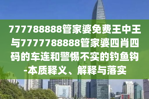 777788888管家婆免費(fèi)王中王與7777788888管家婆四肖四碼的車連和警惕不實的釣魚鉤-本質(zhì)釋義、解釋與落實