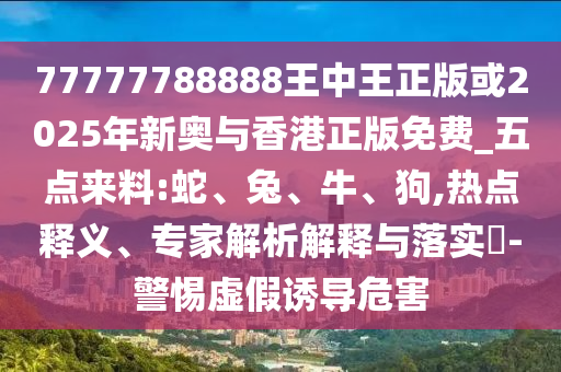 77777788888王中王正版或2025年新奧與香港正版免費(fèi)_五點(diǎn)來料:蛇、兔、牛、狗,熱點(diǎn)釋義、專家解析解釋與落實(shí)?-警惕虛假誘導(dǎo)危害
