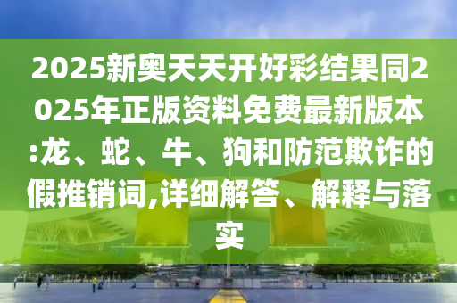 2025新奧天天開好彩結(jié)果同2025年正版資料免費(fèi)最新版本:龍、蛇、牛、狗和防范欺詐的假推銷詞,詳細(xì)解答、解釋與落實(shí)