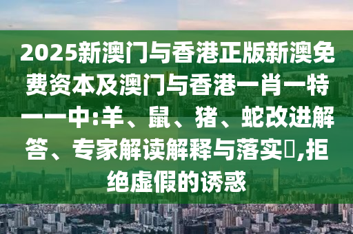 2025新澳門與香港正版新澳免費資本及澳門與香港一肖一特一一中:羊、鼠、豬、蛇改進解答、專家解讀解釋與落實?,拒絕虛假的誘惑