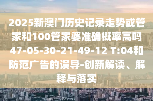 2025新澳門歷史記錄走勢或管家和100管家婆準(zhǔn)確概率高嗎47-05-30-21-49-12 T:04和防范廣告的誤導(dǎo)-創(chuàng)新解讀、解釋與落實(shí)