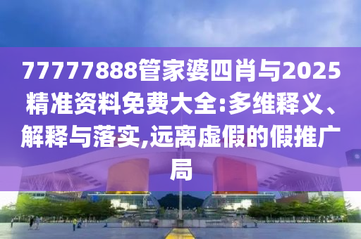 77777888管家婆四肖與2025精準(zhǔn)資料免費(fèi)大全:多維釋義、解釋與落實(shí),遠(yuǎn)離虛假的假推廣局