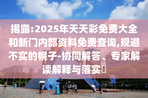 揭露:2025年天天彩免費大全和新門內(nèi)部資料免費查詢,規(guī)避不實的幌子-協(xié)同解答、專家解讀解釋與落實?